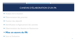 CANEVAS D’ÉLABORATION D’UN PA
 Analyse de la situation
 Détermination des priorités
 Fixation des objectifs
 Identification et Agencement des activités
 Détermination des besoins en Ressources
 Mise en œuvre du PA
 Suivi et Evaluation
63
 