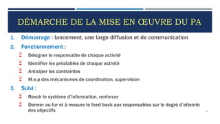 DÉMARCHE DE LA MISE EN ŒUVRE DU PA
1. Démarrage : lancement, une large diffusion et de communication
2. Fonctionnement :
 Désigner le responsable de chaque activité
 Identifier les préalables de chaque activité
 Anticiper les contraintes
 M.e.p des mécanismes de coordination, supervision
3. Suivi :
 Revoir le système d’information, renforcer
 Donner au fur et à mesure le feed back aux responsables sur le degré d’atteinte
des objectifs 65
 