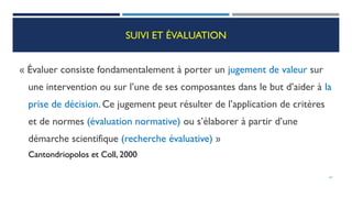 SUIVI ET ÉVALUATION
« Évaluer consiste fondamentalement à porter un jugement de valeur sur
une intervention ou sur l’une de ses composantes dans le but d’aider à la
prise de décision. Ce jugement peut résulter de l’application de critères
et de normes (évaluation normative) ou s’élaborer à partir d’une
démarche scientifique (recherche évaluative) »
Cantondriopolos et Coll, 2000
67
 