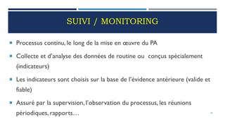 SUIVI / MONITORING
 Processus continu, le long de la mise en œuvre du PA
 Collecte et d’analyse des données de routine ou conçus spécialement
(indicateurs)
 Les indicateurs sont choisis sur la base de l’évidence antérieure (valide et
fiable)
 Assuré par la supervision, l’observation du processus, les réunions
périodiques, rapports… 69
 