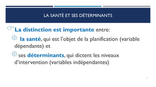 LA SANTÉ ET SES DÉTERMINANTS
La distinction est importante entre:
 la santé, qui est l’objet de la planification (variable
dépendante) et
ses déterminants, qui dictent les niveaux
d’intervention (variables indépendantes)
9
 