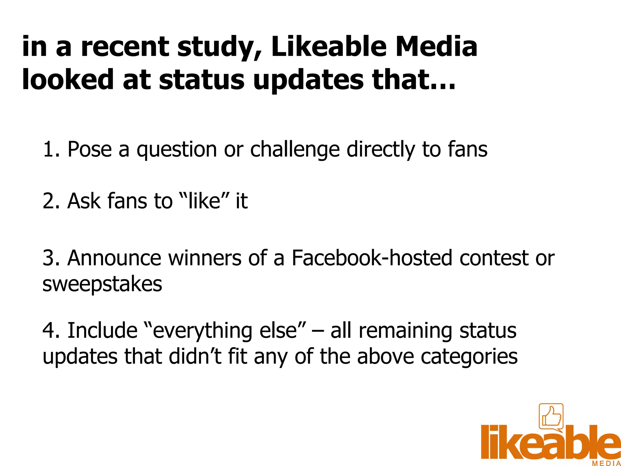 1. Pose a question or challenge directly to fans  2. Ask fans to “like” it 3. Announce winners of a Facebook-hosted contest or sweepstakes 4. Include “everything else” – all remaining status updates that didn’t fit any of the above categories in a recent study, Likeable Media looked at status updates that… 