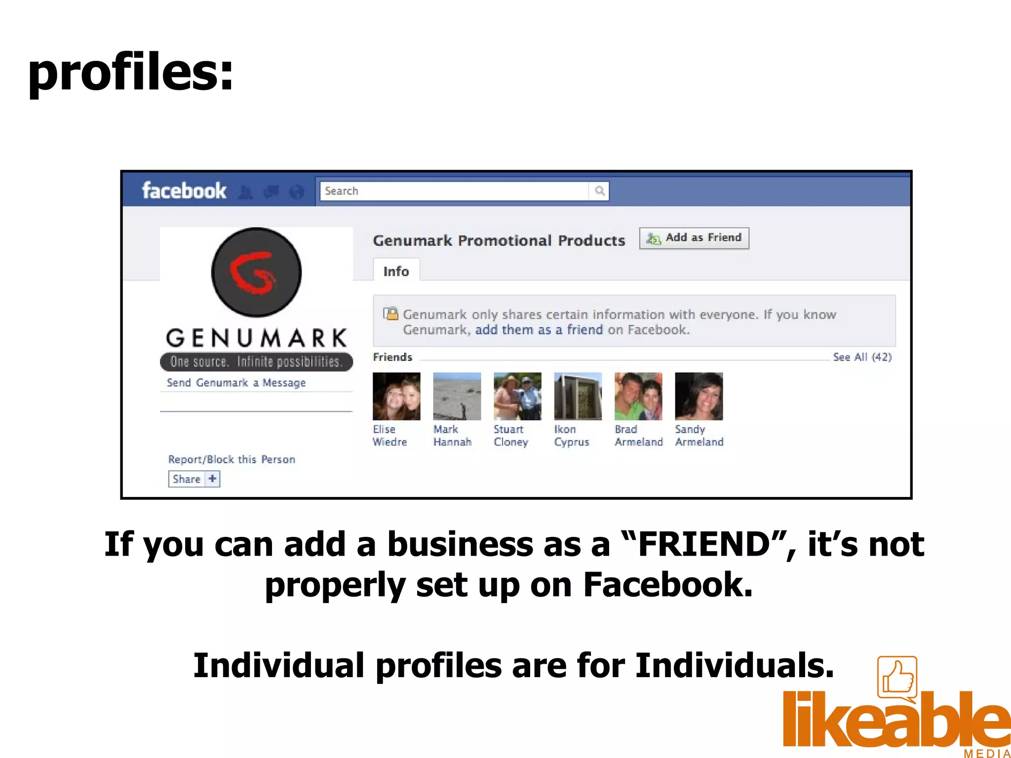 If you can add a business as a “FRIEND”, it’s not properly set up on Facebook.  Individual profiles are for Individuals. profiles: 