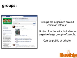 Groups are organized around common interest. Limited functionality, but able to organize large groups of people. Can be public or private. groups: 