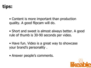•  Content is more important than production quality. A good flipcam will do. •  Short and sweet is almost always better. A good rule of thumb is 30-90 seconds per video. •  Have fun. Video is a great way to showcase your brand’s personality . •  Answer people’s comments.  tips: 