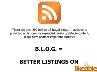 There are over 200 million US-based blogs. In addition to providing a platform for expanded, easily updatable content, blogs have another important purpose: B.L.O.G. =  BETTER LISTINGS ON  GOOGLE  (and Bing too!) 