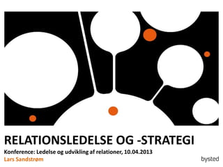 RELATIONSLEDELSE OG -STRATEGI
Konference: Ledelse og udvikling af relationer, 10.04.2013
Lars Sandstrøm
 