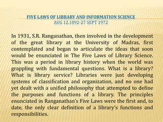 FIVE LAWS OF LIBRARY AND INFORMATION SCIENCE
AUG 12,1892-27 SEPT 1972
In 1931, S.R. Ranganathan, then involved in the development
of the great library at the University of Madras, first
contemplated and began to articulate the ideas that soon
would be enunciated in The Five Laws of Library Science.
This was a period in library history when the world was
grappling with fundamental questions. What is a library?
What is library service? Libraries were just developing
systems of classification and organization, and no one had
yet dealt with a unified philosophy that attempted to define
the purposes and functions of a library. The principles
enunciated in Ranganathan’s Five Laws were the first and, to
date, the only clear definition of a library’s functions and
responsibilities.
 