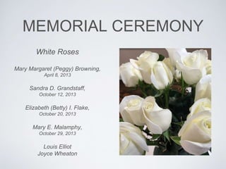 MEMORIAL CEREMONY
White Roses
Mary Margaret (Peggy) Browning,
April 8, 2013
Sandra D. Grandstaff,
October 12, 2013
Elizabeth (Betty) I. Flake,
October 20, 2013
Mary E. Malamphy,
October 29, 2013
Louis Elliot
Joyce Wheaton