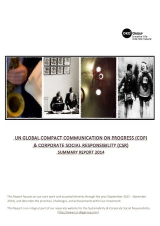This Report focuses on our core work and accomplishments through the year (September 2013 - November
2014), and describes the priorities, challenges, and achievements within our movement.
This Report is an integral part of our separate website for the Sustainability & Corporate Social Responsibility
(http://www.csr-dkggroup.com).
 