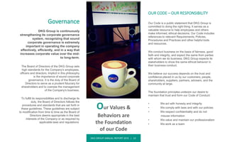 DKG GROUP ANNUAL REPORT 2015 | 13
Governance
DKG Group is continuously
strengthening its corporate governance
system, recognizing that sound
corporate governance is extremely
important in operating the company
effectively, efficiently, and in a way that
increases corporate value over the mid-
to long-term.
The Board of Directors of the DKG Group sets
high standards for the Company's employees,
officers and directors. Implicit in this philosophy
is the importance of sound corporate
governance. It is the duty of the Board of
Directors to serve as a prudent fiduciary for
shareholders and to oversee the management
of the Company's business.
To fulfill its responsibilities and to discharge its
duty, the Board of Directors follows the
procedures and standards that are set forth in
these guidelines. These guidelines are subject
to modification from time to time as the Board of
Directors deems appropriate in the best
interests of the Company or as required by
applicable laws and regulations.
OUR CODE – OUR RESPONSIBILITY
Our Code is a public statement that DKG Group is
committed to doing the right thing. It serves as a
valuable resource to help employees and others
make informed, ethical decisions. Our Code includes
references to relevant Requirements, Policies,
Procedures and Practices and other helpful tools
and resources.
We conduct business on the basis of fairness, good
faith and integrity, and expect the same from parties
with whom we do business. DKG Group expects its
stakeholders to show the same ethical behavior in
their business conduct.
We believe our success depends on the trust and
confidence placed in us by our customers, people,
shareholders, suppliers, partners, advisers, and the
community at large.
The foundation principles underpin our desire to
maintain that trust and form our Code of Conduct:
• We act with honesty and integrity
• We comply with laws and with our policies
• We respect confidentiality and do not
misuse information
• We value and maintain our professionalism
• We work as a team
Our Values &
Behaviors are
the Foundation
of our Code
 