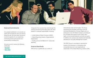 DKG GROUP ANNUAL REPORT 2015 | 15
External Commitments
Our greatest satisfaction is to provide our
clients with exceptional value and service.
Along the way, we have been honored to
receive recognition for our leadership,
community service and success as a
sustainability consulting firm.
We were proud to receive the following
certificates:
• ISO 9001
• ISO 14001
External Commitments & Standards
International codes and principles. The Group
recognizes the principles enshrined in the UN
Universal Declarations of Human Rights and is a
participant in the UN Global Compact, promoting its
ten principles that support human rights, labor
rights, environmental protection and anti-corruption.
In addition, the company has adopted internationally
standards for its Quality Management System.
The DKG Group is committed to reporting the
impacts of its business in a transparent and
comparable way as it is an organizational
stakeholder of the Global Reporting Initiative (GRI).
A big part of our success has come through the
sharing and learning that takes place with other
leaders in corporate responsibility, including:
• United Nations Global Compact (UNGC)
• Global Reporting Initiative (Organizational
Stakeholder)
• Quality protocol GLOBALG.A.P. (Associate
Member)
External Standards
DKG Group is guided also by a series of
 