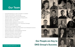 DKG GROUP ANNUAL REPORT 2015 | 21
Our Team
• ELENI MATHAIOPOULOU, Head of Translation & Localization
• DIMITRIS GARTZONIKAS, Project Manager
• LAMPROS PODIOTIS, Finance & Accounting Services
• CHRISTINA PAPAIOANNOU, Researcher & Trainer at IRTC
• GREGORY DARIS, IT Senior Consultant
• DIMITRIS VOURIS, Food Scientistic
• ANDREAS KIZIRIS, Researcher & Trainer at IRTC
• CHAROULA SPINTHIROPOULOU, Ph.D, Viticulturist & Oenologist
• EVAGELOS DRIMTZIAS, President
• DIMITRA NOTIOU, Management Assistant
• THANASIS MANOLOUDIS, Energy & Renewable Sources Management Executive
• ELENA GADONA, Visual Communication
• DIMITRIS DASKALAKIS, Quality Management Executive
• GREGORY KARAISKOS, Green Walls Expert
• CHRISTOS KATSANOS, Executive Director
• STEFANOS GIALAS, Roof Garden Expert
• KATERINA KAPARAKI, Production Manager
• MANOLIS KAPARAKIS, CRM Manager
Our People are Key to
DKG Group’s Success.
 