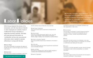 DKG GROUP ANNUAL REPORT 2015 | 30
DKG Group respects the privacy of its
employees, and will only take an interest
in what employees do outside of work if
it affects the Group’s reputation or
legitimate business interests. We label
and treat personal information as
‘confidential’ and we only use personal
information when needed to operate
effectively or comply with the law.
#Minimum Wages
DKG Group compensates its employees with wages and
benefits that meet or exceed the legally required minimum
under the law.
#Working Hours
DKG Group does not require its employees to work more
Labor Policies
We respect the legal rights of our employees worldwide to join
labor organizations or trade unions.
#Ethical Dealings
We encourage our employees to conduct business according to
our Code of Ethics. We comply with all applicable laws and
regulations on bribery, corruption and prohibited business
practices.
#Privacy
We consider the right to privacy of our employees a core value.
Employees’ data is highly protected. Our employees are committed
to confidentiality when dealing with third parties.
#Donations
We donate to non-profit organizations annually. We also encourage
our employees to get involved by participating in our donation
committees.
#Volunteering
DKG Group is highly involved in the community and encourages its
employees to participate in those programs.
We Provide a workplace that is free from
harassment and intimidation We do not tolerate
any form of abuse or harassment. This includes
actions that can reasonably be considered as
offensive, intimidating or discriminatory, as well
as any form of sexual harassment.
than the maximum hours of daily labor set by local laws.
#Freely-Chosen Employment
DKG Group ensures that the overall terms of employment are
voluntary.
#No Discrimination
DKG Group prohibits discrimination based on race, color, age,
gender, sexual orientation, gender identity and expression,
ethnicity, religion, disability, union membership or political affiliation.
#No Harsh or Inhumane Treatment
DKG Group prohibits physical abuse, harassment or the threat of
either.
#No Child Labor
DKG Group complies with the minimum age laws and requirements
and do not employ child labor.
#Health and Safety
We provide our employees with a safe and healthy workplace in
compliance with all applicable laws and regulations.
#Freedom of Association
 