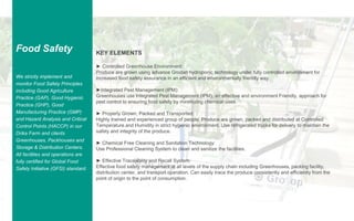 GAJAH ANNUAL REPORT 2015 | 39
Food Safety
We strictly implement and
monitor Food Safety Principles
including Good Agriculture
Practice (GAP), Good Hygienic
Practice (GHP), Good
Manufacturing Practice (GMP)
and Hazard Analysis and Critical
Control Points (HACCP) in our
Drika Farm and clients
Greenhouses, Packhouses and
Storage & Distribution Centers.
All facilities and operations are
fully certified for Global Food
Safety Initiative (GFSI) standard.
KEY ELEMENTS
► Controlled Greenhouse Environment:
Produce are grown using advance Grodan hydroponic technology under fully controlled environment for
increased food safety assurance in an efficient and environmentally friendly way.
►Integrated Pest Management (IPM):
Greenhouses use Integrated Pest Management (IPM), an effective and environment Friendly, approach for
pest control to ensuring food safety by minimizing chemical uses.
► Properly Grown, Packed and Transported:
Highly trained and experienced group of people. Produce are grown, packed and distributed at Controlled
Temperature and Humidity in strict hygienic environment. Use refrigerated trucks for delivery to maintain the
safety and integrity of the produce.
► Chemical Free Cleaning and Sanitation Technology:
Use Professional Cleaning System to clean and sanitize the facilities.
► Effective Traceability and Recall System:
Effective food safety management at all levels of the supply chain including Greenhouses, packing facility,
distribution center, and transport operation. Can easily trace the produce consistently and efficiently from the
point of origin to the point of consumption.
 