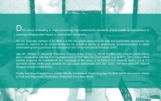 DKG Group is focusing to meet increasingly high sustainability standards and to enable its stakeholders to
positively influence their impact on environment and society.
We are associate member of GLOBALG.A.P® (the global partnership for safe and sustainable agriculture), we
commit to respond to its recommendations by providing advice to greenhouse growers/suppliers to apply
sustainable growing practices and compliance with Good Agricultural Practices (GAP).
Also Mr. Christos D. Katsanos (Executive Director of the Group) is Official GLOBALGAP train-the public trainer
and in cooperation with the Training Department of TUV HELLAS (TUV NORD) S.A. & IRTC, DKG Group offers
training programs for corporations and individuals in the areas of GLOBALG.A.P. protocol, AGRO 2-1 & 2-2
standard (Greek certification scheme for agriculture enterprises) and ISO 22000 standard (HACCP- Hazard
Analysis Critical Control Point).
Finally, the Group's department AskMe officially translates in Greek language GLOBALGAP® documents related
to Fruit and Vegetables Certification (Integrated Farm Assurance).
 