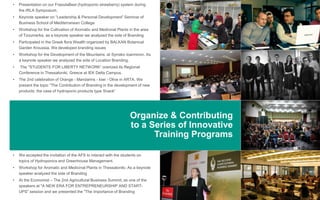 Organize & Contributing
to a Series of Innovative
Training Programs
• Presentation on our FraoulaBest (hydroponic strawberry) system during
the IRLA Symposium.
• Keynote speaker on “Leadership & Personal Development” Seminar of
Business School of Mediterranean College
• Workshop for the Cultivation of Aromatic and Medicinal Plants in the area
of ​​Tzoumerka, as a keynote speaker we analyzed the side of Branding
• Participated in the Greek flora Wealth organized by BALKAN Botanical
Garden Kroussia. We developed branding issues
• Workshop for the Development of the Mountains. at Syrrako Ioanninon. As
a keynote speaker we analyzed the side of Location Branding.
• The "STUDENTS FOR LIBERTY NETWORK“ oranized its Regional
Conference in Thessaloniki, Greece at IEK Delta Campus.
• The 2nd celebration of Orange - Mandarins - kiwi - Olive in ARTA. We
present the topic "The Contribution of Branding in the development of new
products: the case of hydroponic products type Snack“
• We accepted the invitation of the AFS to interact with the students on
topics of Hydroponics and Greenhouse Management.
• Workshop for Aromatic and Medicinal Plants in Thessaloniki. As a keynote
speaker analyzed the side of Branding
• At the Economist – The 2nd Agricultural Business Summit, as one of the
speakers at "A NEW ERA FOR ENTREPRENEURSHIP AND START-
UPS" session and we presented the "The importance of Branding“
 