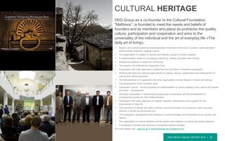 DKG GROUP ANNUAL REPORT 2015 | 46
 Support and conduct events to raise awareness of the local community in cultural, sports education,
environmental protection upgrade routine.
 The organization or creation of schools and training courses of various subjects
 H implementation actions of counseling, mentoring, training, education and training.
 Developing initiatives to assist the community
 The creation of the Movement Supporters Club
 Cooperation with other agencies to protect the flora and fauna of sensitive ecosystems
 Working with local and national organizations to capture, rescue, conservation and enhancement of
cultural and natural resources
 The Memorandum of Cooperation with other organizations similar interest in Greece and abroad.
 The development of the Volunteer Spirit
 Submission cultural – tourist proposals for implementation of actions relating to the cultural and tourism
promotion – development,
 Voluntary participation in improvement projects and maintenance and the development of
corresponding studies for their implementation,
 Participation with other agencies on projects, activities, interventions and programs for the
improvement of daily life
 The promotion of Greece and other countries, and the promotion of its products, which may take
informal or formal and structured form.
 The emergence, development and protection of cultural heritage and monuments of our country and
beyond.
 The organization of cultural activities and the actions and initiatives of cultural and social character.
 H production of printed and electronic promotional material activities
For more please visit : www.m-f.gr & www.ekthesisyrrako.blogspot.com/
CULTURAL HERITAGE
DKG Group as a co-founder to the Cultural Foundation
"Methexis“, is founded to meet the needs and beliefs of
founders and its members who place as protractor the quality,
culture, participation and cooperation and aims to the
universality of the individual and the art of everyday life «The
daily art of living».
 