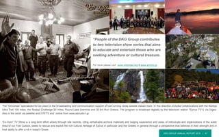 DKG GROUP ANNUAL REPORT 2015 | 47
The "Orizontas" specialized for six years in the broadcasting and communication support of trail running races outside classic track. In this direction included collaborations with the Rodopi
Ultra Trail 100 miles, the Rodopi Challenge 50 miles, Round Lake Ioannina and 30 km Run Greece. The program is broadcast digitally by the television station "Epirus TV1» via Digea.
Also in the world via satellite and OTETV and online from www.epirustv1.gr
“En-Xoro” TV Show is a long term effort where through site records, citing remarkable archival materials and lodging experience and views of individuals and organizations of the wider
Area of our Folk Culture, seeks to rescue and exploit the rich cultural heritage of Epirus in particular and the Greeks in general through a perspective that believes in their strength and in
their ability to offer a lot in today's Greek.
“People of the DKG Group contributes
to two television show series that aims
to educate and entertain those who are
seeking adventure or cultural treasure.
For more please visit : www.orizontas.org & www.enxoro.gr
 