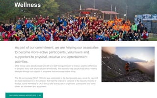 DKG GROUP ANNUAL REPORT 2015 | 48
As part of our commitment, we are helping our associates
to become more active participants, volunteers and
supporters to physical, creative and entertainment
activities.
DKG Group cares about people's health and well-being and want to make a positive difference
in people's lives, both physically and emotionally. We aspire to help people lead active, healthy
lifestyles through our support of programs that encourage active living.
The 6th anniversary ROUT 100miler was celebrated in the best possible way, since the race left
the best impressions on the athletes that had the chance to compete in the beautiful forests of
Rodopi. Some members of DKG Group take active part as organizers, participants and some
others as volunteers and supporters.
Wellness
 