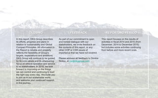 CLOSING FEEDBACK REPORTING PERIOD
In this report, DKG Group describes
its efforts, progress and plans in
relation to sustainability and Global
Compact Principles. All information in
the Report is reliable and properly
reflects the feasibility of Group's
targets, expectations and ambitions.
DKG Group will continue to be guided
by its core values and its unwavering
focus on ethical operation and service
to its stakeholders. In 2016, we look
forward to improving on the things
we can control and continuing to lead
the right way every day. We invite you
to join us in our sustainable world,
and welcome your continued support
in this journey.
As part of our commitment to open
and honest dialogue with our
stakeholders, we invite feedback on
the contents of this report, or any
other COP or CSR issues of
importance that we have not covered.
Please address all feedback to Dimitra
Notiou, at csr@dkggroup.com
This report focuses on the results of
activities in fiscal 2014 and 2015 (from
December, 2014 to December 2015)
but includes some activities continuing
from before and more recent ones.
 