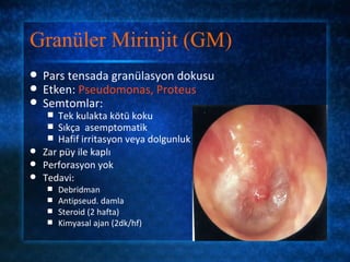Granüler Mirinjit (GM)
   Pars tensada granülasyon dokusu
   Etken: Pseudomonas, Proteus
   Semtomlar:
     Tek kulakta kötü koku
     Sıkça asemptomatik
     Hafif irritasyon veya dolgunluk
 Zar püy ile kaplı
 Perforasyon yok
 Tedavi:
       Debridman
       Antipseud. damla
       Steroid (2 hafta)
       Kimyasal ajan (2dk/hf)
 