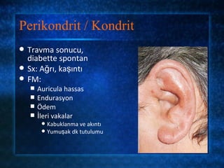 Perikondrit / Kondrit
   Travma sonucu,
    diabette spontan
   Sx: Ağrı, kaşıntı
   FM:
       Auricula hassas
       Endurasyon
       Ödem
       İleri vakalar
          Kabuklanma ve akıntı
          Yumuşak dk tutulumu
 