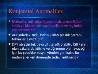 Konjenital Anomaliler
   Makrotia, mikrotia, kepçe kulak, preauriküler
    sinüs ve kistler, aksesuar aurikula ve dış kulak
    yolu atrezisidir.
   Aurikuladaki şekil bozuklukları plastik cerrahi
    tekniklerle düzeltilir.
   DKY atrezisi tek veya çift taraflı olabilir. Çift taraflı
    olan vakalarda işitme ve öğrenme olamayacağı
    için bu çocuklar sosyal yönden geri kalır. Bu
    nedenle, erken dönemde tedavi edilmelidir.
 