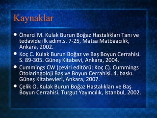Kaynaklar
   Önerci M. Kulak Burun Boğaz Hastalıkları Tanı ve
    tedavide ilk adım.s. 7-25, Matsa Matbaacılık,
    Ankara, 2002.
   Koç C. Kulak Burun Boğaz ve Baş Boyun Cerrahisi.
    S. 89-305. Güneş Kitabevi, Ankara, 2004.
   Cummings CW (çeviri editörü: Koç C). Cummings
    Otolaringoloji Baş ve Boyun Cerrahisi. 4. baskı.
    Güneş Kitabevleri, Ankara, 2007.
   Çelik O. Kulak Burun Boğaz Hastalıkları ve Baş
    Boyun Cerrahisi. Turgut Yayıncılık, İstanbul, 2002.
 
