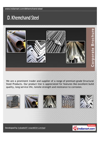 We are a prominent trader and supplier of a range of premium grade Structural
Steel Products. Our product line is appreciated for features like excellent build
quality, long service life, tensile strength and resistance to corrosion.
 