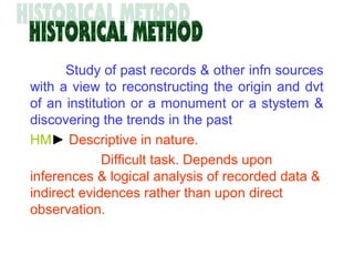 Study of past records & other infn sources
with a view to reconstructing the origin and dvt
of an institution or a monument or a stystem &
discovering the trends in the past
HM► Descriptive in nature.
Difficult task. Depends upon
inferences & logical analysis of recorded data &
indirect evidences rather than upon direct
observation.
 