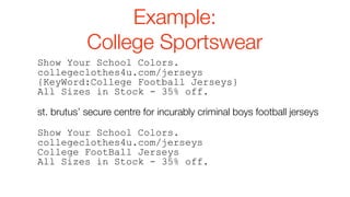 Example:
            College Sportswear
Show Your School Colors.
collegeclothes4u.com/jerseys
{KeyWord:College Football Jerseys}
All Sizes in Stock - 35% off.

st. brutus’ secure centre for incurably criminal boys football jerseys

Show Your School Colors.
collegeclothes4u.com/jerseys
College FootBall Jerseys
All Sizes in Stock - 35% off.
 