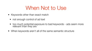 When Not to Use
• Keywords other than exact match
 • not enough control of ad text
 • too much potential exposure to bad keywords - ads seem more
   relevant than they are
• When keywords aren’t all of the same semantic structure
 