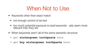 When Not to Use
• Keywords other than exact match
 • not enough control of ad text
 • too much potential exposure to bad keywords - ads seem more
   relevant than they are
• When keywords aren’t all of the same semantic structure
 • get wintergreen toothpaste here
 • get buy wintergreen toothpaste here
 