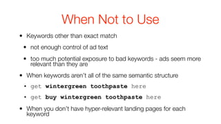 When Not to Use
• Keywords other than exact match
 • not enough control of ad text
 • too much potential exposure to bad keywords - ads seem more
   relevant than they are
• When keywords aren’t all of the same semantic structure
 • get wintergreen toothpaste here
 • get buy wintergreen toothpaste here
• When you don’t have hyper-relevant landing pages for each
  keyword
 