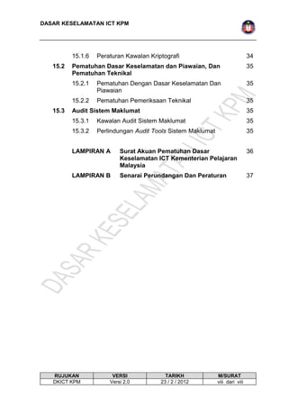 DASAR KESELAMATAN ICT KPM 
15.1.6 Peraturan Kawalan Kriptografi 34 
15.2 Pematuhan Dasar Keselamatan dan Piawaian, Dan 
Pematuhan Teknikal 
35 
15.2.1 Pematuhan Dengan Dasar Keselamatan Dan 
Piawaian 
35 
15.2.2 Pematuhan Pemeriksaan Teknikal 35 
15.3 Audit Sistem Maklumat 35 
15.3.1 Kawalan Audit Sistem Maklumat 35 
15.3.2 Perlindungan Audit Tools Sistem Maklumat 35 
LAMPIRAN A Surat Akuan Pematuhan Dasar 
Keselamatan ICT Kementerian Pelajaran 
Malaysia 
36 
LAMPIRAN B Senarai Perundangan Dan Peraturan 37 
RUJUKAN VERSI TARIKH M/SURAT 
DKICT KPM Versi 2.0 23 / 2 / 2012 viii dari viii 
 