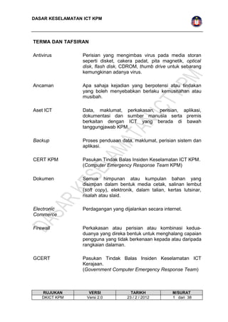 DASAR KESELAMATAN ICT KPM 
TERMA DAN TAFSIRAN 
Antivirus Perisian yang mengimbas virus pada media storan 
seperti disket, cakera padat, pita magnetik, optical 
disk, flash disk, CDROM, thumb drive untuk sebarang 
kemungkinan adanya virus. 
Ancaman Apa sahaja kejadian yang berpotensi atau tindakan 
yang boleh menyebabkan berlaku kemusnahan atau 
musibah. 
Aset ICT Data, maklumat, perkakasan, perisian, aplikasi, 
dokumentasi dan sumber manusia serta premis 
berkaitan dengan ICT yang berada di bawah 
tanggungjawab KPM. 
Backup Proses penduaan data, maklumat, perisian sistem dan 
aplikasi. 
CERT KPM Pasukan Tindak Balas Insiden Keselamatan ICT KPM. 
(Computer Emergency Response Team KPM) 
Dokumen Semua himpunan atau kumpulan bahan yang 
disimpan dalam bentuk media cetak, salinan lembut 
(soft copy), elektronik, dalam talian, kertas lutsinar, 
risalah atau slaid. 
Electronic 
Commerce 
Perdagangan yang dijalankan secara internet. 
Firewall Perkakasan atau perisian atau kombinasi kedua-duanya 
yang direka bentuk untuk menghalang capaian 
pengguna yang tidak berkenaan kepada atau daripada 
rangkaian dalaman. 
GCERT Pasukan Tindak Balas Insiden Keselamatan ICT 
Kerajaan. 
(Government Computer Emergency Response Team) 
RUJUKAN VERSI TARIKH M/SURAT 
DKICT KPM Versi 2.0 23 / 2 / 2012 1 dari 38 
 