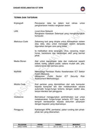 DASAR KESELAMATAN ICT KPM 
TERMA DAN TAFSIRAN 
Kriptografi Penukaran data ke dalam kod rahsia untuk 
penghantaran melalui rangkaian awam. 
LAN Local Area Network 
Rangkaian Kawasan Setempat yang menghubungkan 
komputer. 
Malicious Code Sebarang kod yang dicipta untuk merosakkan sistem 
atau data, atau untuk mencegah sistem daripada 
digunakan dengan cara yang biasa. 
Ia melibatkan skrip serangan, virus, cecacing, trojan 
horse, backdoors dan kandungan aktif yang berniat 
jahat. 
Media Storan Alat untuk menyimpan data dan maklumat seperti 
disket, kartrij, cakera padat, cakera mudah alih, pita, 
cakera keras dan pemacu pena. 
MyRAM Metodologi Penilaian Risiko Keselamatan ICT Sektor 
Awam Malaysia. 
(Malaysian Public Sector ICT Security Risk 
Assessment Methodology) 
Mobile Code Kod perisian yang dipindahkan dari satu komputer 
kepada komputer lain dan melaksanakan secara 
automatik fungsi-fungsi tertentu dengan sedikit atau 
tanpa interaksi dari pengguna. 
Outsource Bermaksud menggunakan perkhidmatan luar untuk 
melaksanakan fungsi-fungsi tertentu ICT bagi suatu 
tempoh berdasarkan kepada dokumen perjanjian 
dengan bayaran yang dipersetujui. 
Pengguna Kakitangan KPM, pembekal, pakar runding dan pihak-pihak 
lain yang dibenarkan. 
RUJUKAN VERSI TARIKH M/SURAT 
DKICT KPM Versi 2.0 23 / 2 / 2012 3 dari 38 
 