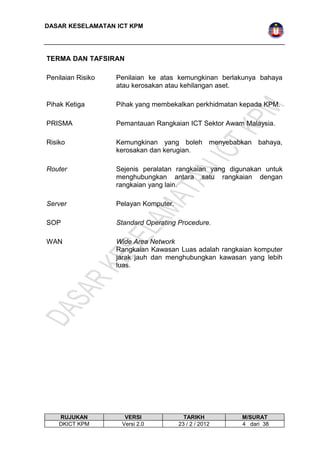 DASAR KESELAMATAN ICT KPM 
TERMA DAN TAFSIRAN 
Penilaian Risiko Penilaian ke atas kemungkinan berlakunya bahaya 
atau kerosakan atau kehilangan aset. 
Pihak Ketiga Pihak yang membekalkan perkhidmatan kepada KPM. 
PRISMA Pemantauan Rangkaian ICT Sektor Awam Malaysia. 
Risiko Kemungkinan yang boleh menyebabkan bahaya, 
kerosakan dan kerugian. 
Router Sejenis peralatan rangkaian yang digunakan untuk 
menghubungkan antara satu rangkaian dengan 
rangkaian yang lain. 
Server Pelayan Komputer. 
SOP Standard Operating Procedure. 
WAN Wide Area Network 
Rangkaian Kawasan Luas adalah rangkaian komputer 
jarak jauh dan menghubungkan kawasan yang lebih 
luas. 
RUJUKAN VERSI TARIKH M/SURAT 
DKICT KPM Versi 2.0 23 / 2 / 2012 4 dari 38 
 