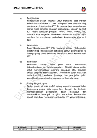 DASAR KESELAMATAN ICT KPM 
e. Pengauditan 
Pengauditan adalah tindakan untuk mengenal pasti insiden 
berkaitan keselamatan ICT atau mengenal pasti keadaan yang 
mengancam keselamatan ICT. Ia membabitkan pemeliharaan 
semua rekod berkaitan tindakan keselamatan. Dengan itu, aset 
ICT seperti komputer, pelayan (server), router, firewall, IPS, 
Antivirus dan rangkaian hendaklah ditentukan supaya dapat 
menjana dan menyimpan log tindakan keselamatan atau audit 
trail; 
f. Pematuhan 
Dasar Keselamatan ICT KPM hendaklah dibaca, difahami dan 
dipatuhi bagi mengelakkan sebarang bentuk pelanggaran ke 
atasnya yang boleh membawa ancaman kepada keselamatan 
ICT; 
g. Pemulihan 
Pemulihan sistem amat perlu untuk memastikan 
kebolehsediaan dan kebolehcapaian. Objektif utama adalah 
untuk meminimumkan sebarang gangguan atau kerugian 
akibat daripada ketidaksediaan. Pemulihan boleh dilakukan 
melalui aktiviti penduaan (backup) dan pewujudan pelan 
pemulihan bencana/kesinambungan perkhidmatan; dan 
h. Saling Bergantungan 
Setiap prinsip di atas adalah saling lengkap-melengkapi dan 
bergantung antara satu sama lain. Dengan itu, tindakan 
mempelbagaikan pendekatan dalam menyusun dan 
mencorakkan sebanyak mungkin mekanisme keselamatan 
adalah perlu bagi menjamin keselamatan ICT yang maksimum. 
RUJUKAN VERSI TARIKH M/SURAT 
DKICT KPM Versi 2.0 23 / 2 / 2012 8 dari 38 
 