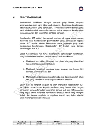 DASAR KESELAMATAN ICT KPM 
4. PERNYATAAN DASAR 
Keselamatan ditakrifkan sebagai keadaan yang bebas daripada 
ancaman dan risiko yang tidak boleh diterima. Penjagaan keselamatan 
adalah suatu proses yang berterusan. Ia melibatkan aktiviti berkala yang 
mesti dilakukan dari semasa ke semasa untuk menjamin keselamatan 
kerana ancaman dan kelemahan sentiasa berubah. 
Keselamatan ICT adalah bermaksud keadaan di mana segala urusan 
menyedia dan membekalkan perkhidmatan yang berasaskan kepada 
sistem ICT berjalan secara berterusan tanpa gangguan yang boleh 
menjejaskan keselamatan. Keselamatan ICT berkait rapat dengan 
perlindungan aset ICT. 
Dasar Keselamatan ICT KPM merangkumi perlindungan kerahsiaan, 
integriti dan kebolehsediaan ke atas semua bentuk maklumat. 
a. Maklumat hendaklah dilindungi dari pihak lain yang tidak diberi 
kuasa menggunakan maklumat; 
b. Maklumat hendaklah sentiasa tepat, lengkap dan kemas kini 
semasa ianya diproses; dan 
c. Maklumat hendaklah sentiasa tersedia jika diperlukan oleh pihak 
lain yang diberi kuasa mencapai maklumat tersebut. 
Selain dari itu, langkah-langkah ke arah menjamin keselamatan ICT 
hendaklah bersandarkan kepada penilaian yang bersesuaian dengan 
perubahan semasa terhadap kelemahan semula jadi aset ICT; ancaman 
yang wujud akibat daripada kelemahan tersebut; risiko yang mungkin 
timbul; dan langkah-langkah pencegahan sesuai yang boleh diambil 
untuk menangani risiko berkenaan. 
RUJUKAN VERSI TARIKH M/SURAT 
DKICT KPM Versi 2.0 23 / 2 / 2012 9 dari 38 
 