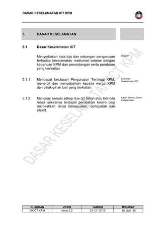 DASAR KESELAMATAN ICT KPM 
5. DASAR KESELAMATAN 
5.1 Dasar Keselamatan ICT 
Menyediakan hala tuju dan sokongan pengurusan 
terhadap keselamatan maklumat selaras dengan 
keperluan KPM dan perundangan serta peraturan 
yang berkaitan. 
Objektif 
5.1.1 Mendapat kelulusan Pengurusan Tertinggi KPM, 
menerbit dan menyebarkan kepada warga KPM 
dan pihak-pihak luar yang berkaitan. 
Dokumen 
Keselamatan ICT 
5.1.2 Mengkaji semula setiap dua (2) tahun atau bila-bila 
masa sekiranya terdapat perubahan ketara bagi 
memastikan ianya bersesuaian, bertepatan dan 
efektif. 
Kajian Semula Dasar 
Keselamatan 
RUJUKAN VERSI TARIKH M/SURAT 
DKICT KPM Versi 2.0 23 / 2 / 2012 10 dari 38 
 