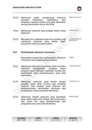 DASAR KESELAMATAN ICT KPM 
10.8.3 Melindungi media mengandungi maklumat 
daripada didedahkan, disalahguna atau 
dirosakkan kepada mereka yang tidak dibenarkan 
semasa pemindahan keluar dari KPM. 
Media Dalam Transit 
10.8.4 Melindungi maklumat yang terdapat dalam mesej 
elektronik. 
Mesej Elektronik 
10.8.5 Menyedia dan melaksana dasar dan prosedur bagi 
melindungi maklumat yang terlibat dalam 
pertukaran maklumat antara sistem. 
Pertukaran Maklumat 
Antara Sistem 
10.9 Perkhidmatan Electronic Commerce 
Memastikan keselamatan perkhidmatan Electronic 
Commerce dan penggunaannya selamat. 
Objektif 
10.9.1 Melindungi maklumat yang terlibat dalam transaksi 
elektronik menggunakan rangkaian awam 
daripada aktiviti penipuan, pertikaian kontrak dan 
pendedahan serta pengubahsuaian yang tidak 
dibenarkan. 
Transaksi Elektronik 
10.9.2 Melindungi maklumat yang terlibat dengan 
transaksi dalam talian (on-line) bagi mengelak 
transmisi tidak lengkap, salah destinasi, dan 
pengubahsuaian, pendedahan, penduaan atau 
pengulangan mesej yang tidak dibenarkan. 
Transaksi On-Line 
10.9.3 Melindungi integriti maklumat yang disediakan 
pada sistem yang boleh dicapai oleh orang awam 
atau pihak lain yang berkepentingan dari 
pengubahsuaian yang tidak dibenarkan. 
Maklumat Awam 
RUJUKAN VERSI TARIKH M/SURAT 
DKICT KPM Versi 2.0 23 / 2 / 2012 2 2 dari 38 
 