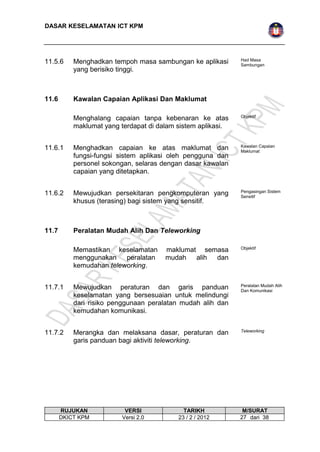 DASAR KESELAMATAN ICT KPM 
11.5.6 Menghadkan tempoh masa sambungan ke aplikasi 
yang berisiko tinggi. 
Had Masa 
Sambungan 
11.6 Kawalan Capaian Aplikasi Dan Maklumat 
Menghalang capaian tanpa kebenaran ke atas 
maklumat yang terdapat di dalam sistem aplikasi. 
Objektif 
11.6.1 Menghadkan capaian ke atas maklumat dan 
fungsi-fungsi sistem aplikasi oleh pengguna dan 
personel sokongan, selaras dengan dasar kawalan 
capaian yang ditetapkan. 
Kawalan Capaian 
Maklumat 
11.6.2 Mewujudkan persekitaran pengkomputeran yang 
khusus (terasing) bagi sistem yang sensitif. 
Pengasingan Sistem 
Sensitif 
11.7 Peralatan Mudah Alih Dan Teleworking 
Memastikan keselamatan maklumat semasa 
menggunakan peralatan mudah alih dan 
kemudahan teleworking. 
Objektif 
11.7.1 Mewujudkan peraturan dan garis panduan 
keselamatan yang bersesuaian untuk melindungi 
dari risiko penggunaan peralatan mudah alih dan 
kemudahan komunikasi. 
Peralatan Mudah Alih 
Dan Komunikasi 
11.7.2 Merangka dan melaksana dasar, peraturan dan 
garis panduan bagi aktiviti teleworking. 
Teleworking 
RUJUKAN VERSI TARIKH M/SURAT 
DKICT KPM Versi 2.0 23 / 2 / 2012 2 7 dari 38 
 