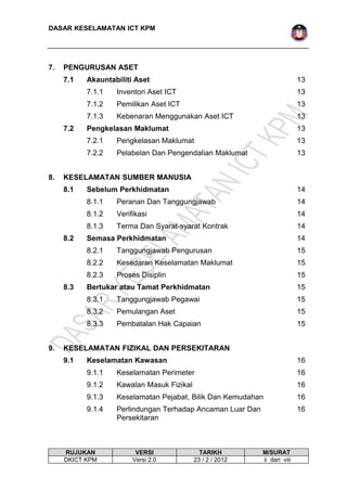 DASAR KESELAMATAN ICT KPM 
7. PENGURUSAN ASET 
7.1 Akauntabiliti Aset 13 
7.1.1 Inventori Aset ICT 13 
7.1.2 Pemilikan Aset ICT 13 
7.1.3 Kebenaran Menggunakan Aset ICT 13 
7.2 Pengkelasan Maklumat 13 
7.2.1 Pengkelasan Maklumat 13 
7.2.2 Pelabelan Dan Pengendalian Maklumat 13 
8. KESELAMATAN SUMBER MANUSIA 
8.1 Sebelum Perkhidmatan 14 
8.1.1 Peranan Dan Tanggungjawab 14 
8.1.2 Verifikasi 14 
8.1.3 Terma Dan Syarat-syarat Kontrak 14 
8.2 Semasa Perkhidmatan 14 
8.2.1 Tanggungjawab Pengurusan 15 
8.2.2 Kesedaran Keselamatan Maklumat 15 
8.2.3 Proses Disiplin 15 
8.3 Bertukar atau Tamat Perkhidmatan 15 
8.3.1 Tanggungjawab Pegawai 15 
8.3.2 Pemulangan Aset 15 
8.3.3 Pembatalan Hak Capaian 15 
9. KESELAMATAN FIZIKAL DAN PERSEKITARAN 
9.1 Keselamatan Kawasan 16 
9.1.1 Keselamatan Perimeter 16 
9.1.2 Kawalan Masuk Fizikal 16 
9.1.3 Keselamatan Pejabat, Bilik Dan Kemudahan 16 
9.1.4 Perlindungan Terhadap Ancaman Luar Dan 
Persekitaran 
16 
RUJUKAN VERSI TARIKH M/SURAT 
DKICT KPM Versi 2.0 23 / 2 / 2012 ii dari viii 
 