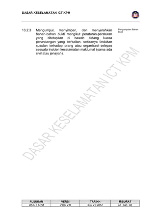 DASAR KESELAMATAN ICT KPM 
13.2.3 Mengumpul, menyimpan, dan menyerahkan 
bahan-bahan bukti mengikut peraturan-peraturan 
yang ditetapkan di bawah bidang kuasa 
perundangan yang berkaitan, sekiranya tindakan 
susulan terhadap orang atau organisasi selepas 
sesuatu insiden keselamatan maklumat (sama ada 
sivil atau jenayah). 
Pengumpulan Bahan 
Bukti 
RUJUKAN VERSI TARIKH M/SURAT 
DKICT KPM Versi 2.0 23 / 2 / 2012 3 2 dari 38 
 