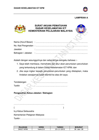 DASAR KESELAMATAN ICT KPM 
LAMPIRAN A 
SURAT AKUAN PEMATUHAN 
DASAR KESELAMATAN ICT 
KEMENTERIAN PELAJARAN MALAYSIA 
Nama (Huruf Besar) : …………………………………………………………..…… 
No. Kad Pengenalan : …………………………………….……………..………...… 
Jawatan : ……………………………………………………..………… 
Bahagian / Jabatan : …………………………………………………………..…… 
Adalah dengan sesungguhnya dan sebenarnya mengaku bahawa :- 
1. Saya telah membaca, memahami dan akur akan peruntukan–peruntukan 
yang terkandung di dalam Dasar Keselamatan ICT KPM; dan 
2. Jika saya ingkar kepada peruntukan-peruntukan yang ditetapkan, maka 
tindakan sewajarnya boleh diambil ke atas diri saya. 
Tandatangan : ……………………………………… 
Tarikh : ……………………………………… 
Pengesahan Ketua Jabatan / Bahagian 
……………………………………………………………... 
( ) 
b.p Ketua Setiausaha 
Kementerian Pelajaran Malaysia 
Tarikh : …………………………………………… 
RUJUKAN VERSI TARIKH M/SURAT 
DKICT KPM Versi 2.0 23 / 2 / 2012 3 6 dari 38 
 