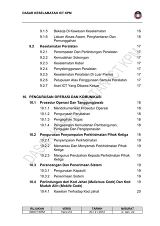 DASAR KESELAMATAN ICT KPM 
9.1.5 Bekerja Di Kawasan Keselamatan 16 
9.1.6 Laluan Akses Awam, Penghantaran Dan 
Pemunggahan 
16 
9.2 Keselamatan Peralatan 17 
9.2.1 Penempatan Dan Perlindungan Peralatan 17 
9.2.2 Kemudahan Sokongan 17 
9.2.3 Keselamatan Kabel 17 
9.2.4 Penyelenggaraan Peralatan 17 
9.2.5 Keselamatan Peralatan Di Luar Premis 17 
9.2.6 Pelupusan Atau Penggunaan Semula Peralatan 17 
9.2.7 Aset ICT Yang Dibawa Keluar 17 
10. PENGURUSAN OPERASI DAN KOMUNIKASI 
10.1 Prosedur Operasi Dan Tanggungjawab 18 
10.1.1 Mendokumenkan Prosedur Operasi 18 
10.1.2 Pengurusan Perubahan 18 
10.1.3 Pengagihan Tugas 18 
10.1.4 Pengasingan Kemudahan Pembangunan, 
Pengujian Dan Pengoperasian 
18 
10.2 Pengurusan Penyampaian Perkhidmatan Pihak Ketiga 18 
10.2.1 Penyampaian Perkhidmatan 19 
10.2.2 Memantau Dan Menyemak Perkhidmatan Pihak 
Ketiga 
19 
10.2.3 Mengurus Perubahan Kepada Perhidmatan Pihak 
Ketiga 
19 
10.3 Perancangan Dan Penerimaan Sistem 19 
10.3.1 Pengurusan Kapasiti 19 
10.3.2 Penerimaan Sistem 19 
10.4 Perlindungan dari Kod Jahat (Malicious Code) Dan Kod 
Mudah Alih (Mobile Code) 
19 
10.4.1 Kawalan Terhadap Kod Jahat 20 
RUJUKAN VERSI TARIKH M/SURAT 
DKICT KPM Versi 2.0 23 / 2 / 2012 iii dari viii 
 