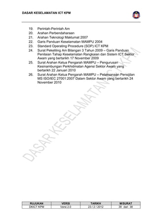 DASAR KESELAMATAN ICT KPM 
19. Perintah-Perintah Am 
20. Arahan Perbendaharaan 
21. Arahan Teknologi Maklumat 2007 
22. Garis Panduan Keselamatan MAMPU 2004 
23. Standard Operating Procedure (SOP) ICT KPM 
24. Surat Pekeliling Am Bilangan 3 Tahun 2009 – Garis Panduan 
Penilaian Tahap Keselamatan Rangkaian dan Sistem ICT Sektor 
Awam yang bertarikh 17 November 2009 
25. Surat Arahan Ketua Pengarah MAMPU – Pengurusan 
Kesinambungan Perkhidmatan Agensi Sektor Awam yang 
bertarikh 22 Januari 2010 
26. Surat Arahan Ketua Pengarah MAMPU – Pelaksanaan Pensijilan 
MS ISO/IEC 27001:2007 Dalam Sektor Awam yang bertarikh 24 
November 2010 
RUJUKAN VERSI TARIKH M/SURAT 
DKICT KPM Versi 2.0 23 / 2 / 2012 3 8 dari 38 
