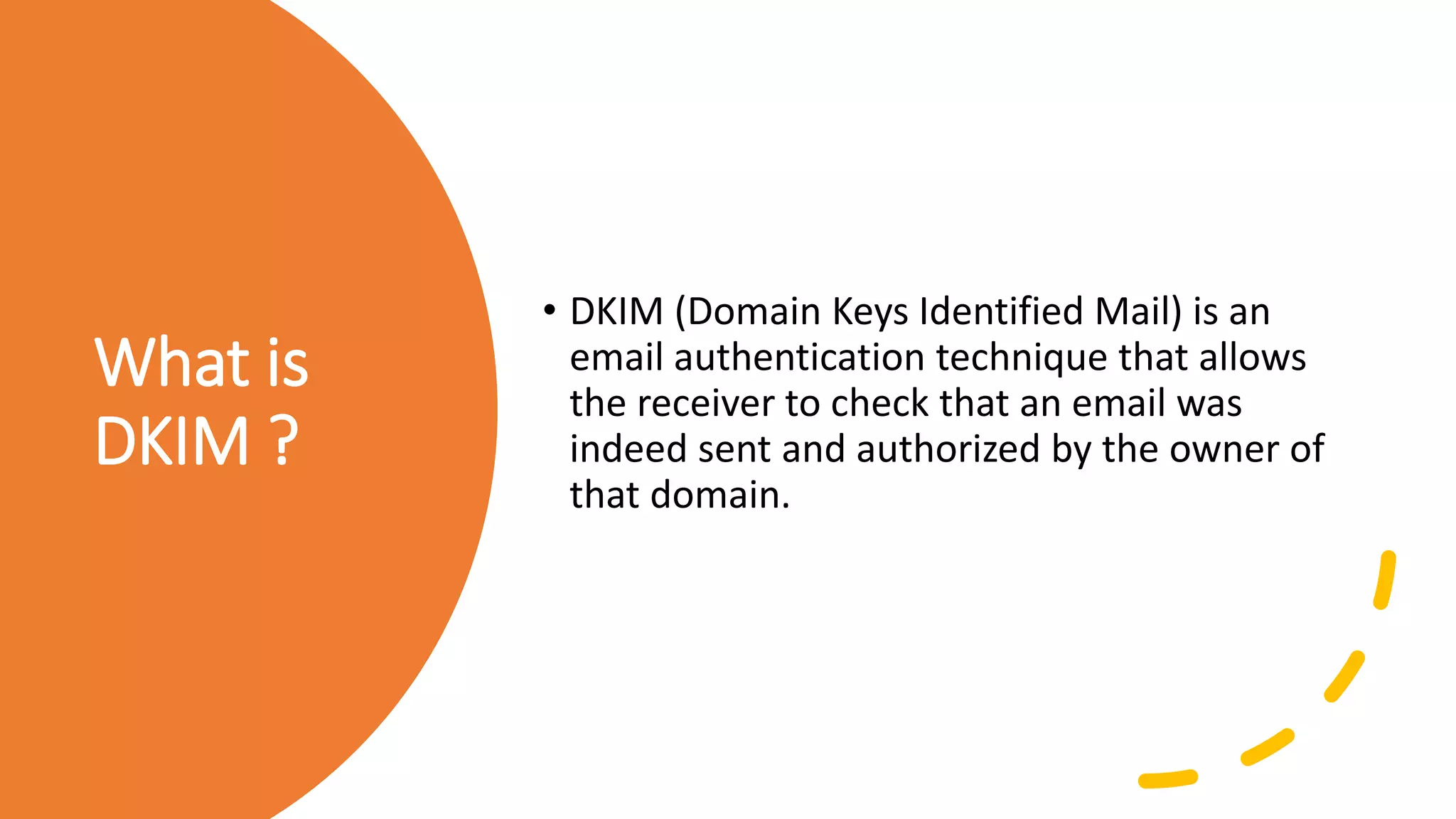 What is
DKIM ?
• DKIM (Domain Keys Identified Mail) is an
email authentication technique that allows
the receiver to check that an email was
indeed sent and authorized by the owner of
that domain.
 